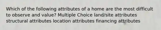 Which of the following attributes of a home are the most difficult to observe and value? Multiple Choice land/site attributes structural attributes location attributes financing attributes