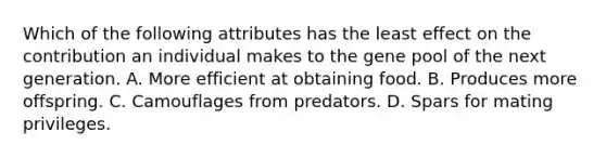 Which of the following attributes has the least effect on the contribution an individual makes to the gene pool of the next generation. A. More efficient at obtaining food. B. Produces more offspring. C. Camouflages from predators. D. Spars for mating privileges.