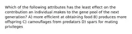 Which of the following attributes has the least effect on the contribution an individual makes to the gene pool of the next generation? A) more efficient at obtaining food B) produces more offspring C) camouflages from predators D) spars for mating privileges