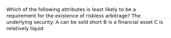 Which of the following attributes is least likely to be a requirement for the existence of riskless arbitrage? The underlying security: A can be sold short B is a financial asset C is relatively liquid