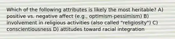 Which of the following attributes is likely the most heritable? A) positive vs. negative affect (e.g., optimism-pessimism) B) involvement in religious activities (also called "religiosity") C) conscientiousness D) attitudes toward racial integration