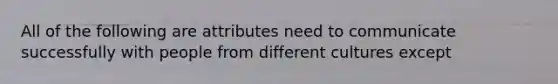 All of the following are attributes need to communicate successfully with people from different cultures except