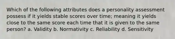 Which of the following attributes does a personality assessment possess if it yields stable scores over time; meaning it yields close to the same score each time that it is given to the same person? a. Validity b. Normativity c. Reliability d. Sensitivity