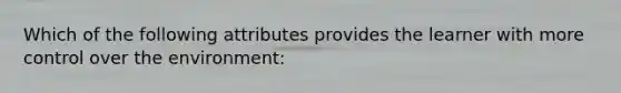 Which of the following attributes provides the learner with more control over the environment: