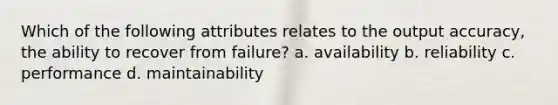 Which of the following attributes relates to the output accuracy, the ability to recover from failure? a. availability b. reliability c. performance d. maintainability