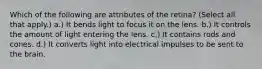 Which of the following are attributes of the retina? (Select all that apply.) a.) It bends light to focus it on the lens. b.) It controls the amount of light entering the lens. c.) It contains rods and cones. d.) It converts light into electrical impulses to be sent to the brain.