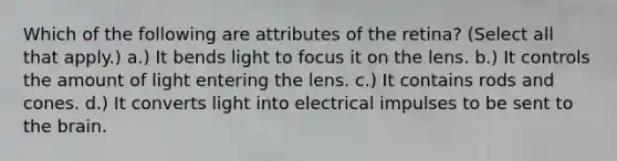 Which of the following are attributes of the retina? (Select all that apply.) a.) It bends light to focus it on the lens. b.) It controls the amount of light entering the lens. c.) It contains rods and cones. d.) It converts light into electrical impulses to be sent to the brain.