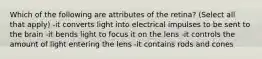 Which of the following are attributes of the retina? (Select all that apply) -it converts light into electrical impulses to be sent to the brain -it bends light to focus it on the lens -it controls the amount of light entering the lens -it contains rods and cones