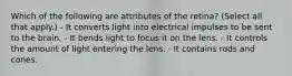 Which of the following are attributes of the retina? (Select all that apply.) - It converts light into electrical impulses to be sent to the brain. - It bends light to focus it on the lens. - It controls the amount of light entering the lens. - It contains rods and cones.