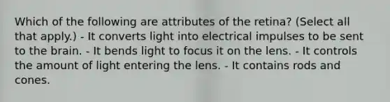 Which of the following are attributes of the retina? (Select all that apply.) - It converts light into electrical impulses to be sent to the brain. - It bends light to focus it on the lens. - It controls the amount of light entering the lens. - It contains rods and cones.