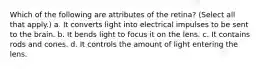 Which of the following are attributes of the retina? (Select all that apply.) a. It converts light into electrical impulses to be sent to the brain. b. It bends light to focus it on the lens. c. It contains rods and cones. d. It controls the amount of light entering the lens.