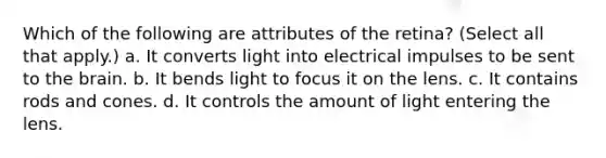 Which of the following are attributes of the retina? (Select all that apply.) a. It converts light into electrical impulses to be sent to the brain. b. It bends light to focus it on the lens. c. It contains rods and cones. d. It controls the amount of light entering the lens.