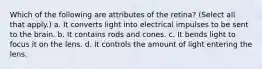 Which of the following are attributes of the retina? (Select all that apply.) a. It converts light into electrical impulses to be sent to the brain. b. It contains rods and cones. c. It bends light to focus it on the lens. d. It controls the amount of light entering the lens.