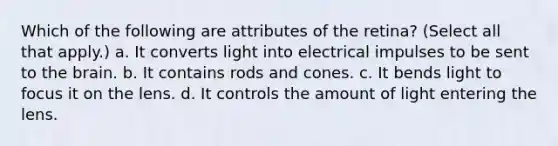 Which of the following are attributes of the retina? (Select all that apply.) a. It converts light into electrical impulses to be sent to the brain. b. It contains rods and cones. c. It bends light to focus it on the lens. d. It controls the amount of light entering the lens.