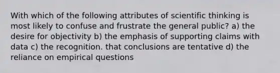 With which of the following attributes of scientific thinking is most likely to confuse and frustrate the general public? a) the desire for objectivity b) the emphasis of supporting claims with data c) the recognition. that conclusions are tentative d) the reliance on empirical questions