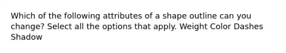 Which of the following attributes of a shape outline can you change? Select all the options that apply. Weight Color Dashes Shadow