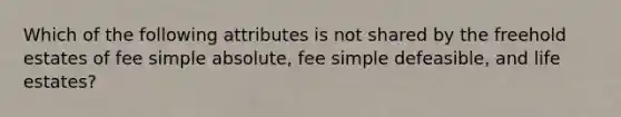 Which of the following attributes is not shared by the freehold estates of fee simple absolute, fee simple defeasible, and life estates?