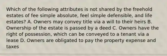 Which of the following attributes is not shared by the freehold estates of fee simple absolute, feel simple defensible, and life estates? A. Owners may convey title via a will to their heirs B. Ownership of the estate is passed by a deed C. Owners have the right of possession, which can be conveyed to a tenant via a lease D. Owners are obligated to pay the property expense and taxes