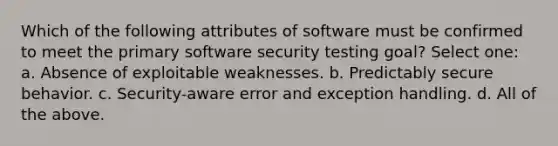 Which of the following attributes of software must be confirmed to meet the primary software security testing goal? Select one: a. Absence of exploitable weaknesses. b. Predictably secure behavior. c. Security-aware error and exception handling. d. All of the above.