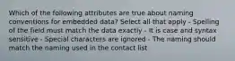 Which of the following attributes are true about naming conventions for embedded data? Select all that apply - Spelling of the field must match the data exactly - It is case and syntax sensitive - Special characters are ignored - The naming should match the naming used in the contact list