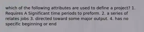 which of the following attributes are used to define a project? 1. Requires A Significant time periods to preform. 2. a series of relates jobs 3. directed toward some major output. 4. has no specific beginning or end