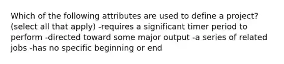 Which of the following attributes are used to define a project? (select all that apply) -requires a significant timer period to perform -directed toward some major output -a series of related jobs -has no specific beginning or end