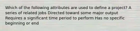 Which of the following attributes are used to define a project? A series of related jobs Directed toward some major output Requires a significant time period to perform Has no specific beginning or end