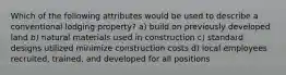 Which of the following attributes would be used to describe a conventional lodging property? a) build on previously developed land b) natural materials used in construction c) standard designs utilized minimize construction costs d) local employees recruited, trained, and developed for all positions