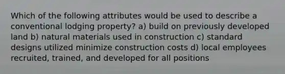 Which of the following attributes would be used to describe a conventional lodging property? a) build on previously developed land b) natural materials used in construction c) standard designs utilized minimize construction costs d) local employees recruited, trained, and developed for all positions