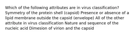 Which of the following attributes are in virus classification? Symmetry of the protein shell (capsid) Presence or absence of a lipid membrane outside the capsid (envelope) All of the other attribute in virus classification Nature and sequence of the nucleic acid Dimesion of virion and the capsid