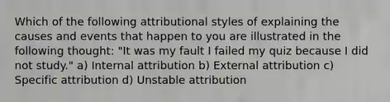 Which of the following attributional styles of explaining the causes and events that happen to you are illustrated in the following thought: "It was my fault I failed my quiz because I did not study." a) Internal attribution b) External attribution c) Specific attribution d) Unstable attribution