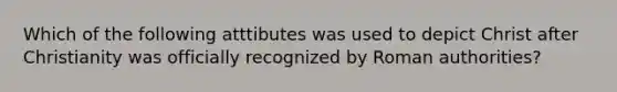 Which of the following atttibutes was used to depict Christ after Christianity was officially recognized by Roman authorities?