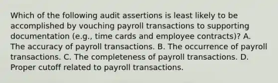 Which of the following audit assertions is least likely to be accomplished by vouching payroll transactions to supporting documentation (e.g., time cards and employee contracts)? A. The accuracy of payroll transactions. B. The occurrence of payroll transactions. C. The completeness of payroll transactions. D. Proper cutoff related to payroll transactions.