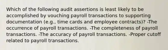 Which of the following audit assertions is least likely to be accomplished by vouching payroll transactions to supporting documentation (e.g., time cards and employee contracts)? -The occurrence of payroll transactions. -The completeness of payroll transactions. -The accuracy of payroll transactions. -Proper cutoff related to payroll transactions.