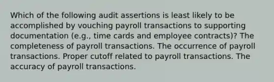 Which of the following audit assertions is least likely to be accomplished by vouching payroll transactions to supporting documentation (e.g., time cards and employee contracts)? The completeness of payroll transactions. The occurrence of payroll transactions. Proper cutoff related to payroll transactions. The accuracy of payroll transactions.