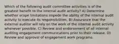 Which of the following audit committee activities is of the greatest benefit to the internal audit activity? A) Determine whether scope limitations impede the ability of the internal audit activity to execute its responsibilities. B) Assurance that the external auditor will rely on the work of the internal audit activity whenever possible. C) Review and endorsement of all internal auditing engagement communications prior to their release. D) Review and approval of engagement work programs.