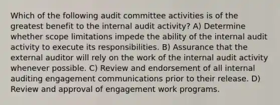 Which of the following audit committee activities is of the greatest benefit to the internal audit activity? A) Determine whether scope limitations impede the ability of the internal audit activity to execute its responsibilities. B) Assurance that the external auditor will rely on the work of the internal audit activity whenever possible. C) Review and endorsement of all internal auditing engagement communications prior to their release. D) Review and approval of engagement work programs.