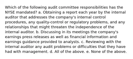 Which of the following audit committee responsibilities has the NYSE mandated? a. Obtaining a report each year by the internal auditor that addresses the company's internal control procedures, any quality-control or regulatory problems, and any relationships that might threaten the independence of the internal auditor. b. Discussing in its meetings the company's earnings press releases as well as financial information and earnings guidance provided to analysts. c. Reviewing with the internal auditor any audit problems or difficulties that they have had with management. d. All of the above. e. None of the above.