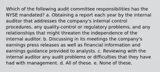 Which of the following audit committee responsibilities has the NYSE mandated? a. Obtaining a report each year by the internal auditor that addresses the company's internal control procedures, any quality-control or regulatory problems, and any relationships that might threaten the independence of the internal auditor. b. Discussing in its meetings the company's earnings press releases as well as financial information and earnings guidance provided to analysts. c. Reviewing with the internal auditor any audit problems or difficulties that they have had with management. d. All of these. e. None of these.