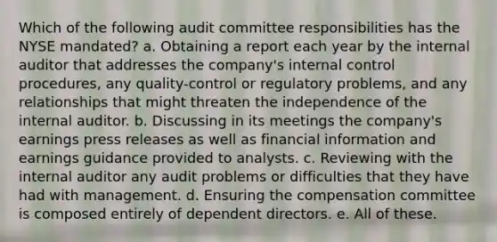 Which of the following audit committee responsibilities has the NYSE mandated? a. Obtaining a report each year by the internal auditor that addresses the company's internal control procedures, any quality-control or regulatory problems, and any relationships that might threaten the independence of the internal auditor. b. Discussing in its meetings the company's earnings press releases as well as financial information and earnings guidance provided to analysts. c. Reviewing with the internal auditor any audit problems or difficulties that they have had with management. d. Ensuring the compensation committee is composed entirely of dependent directors. e. All of these.