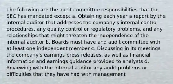 The following are the audit committee responsibilities that the SEC has mandated except a. Obtaining each year a report by the internal auditor that addresses the company's internal control procedures, any quality control or regulatory problems, and any relationships that might threaten the independence of the internal auditor b. Boards must have and audit committee with at least one independent member c. Discussing in its meetings the company's earnings press releases, as well as financial information and earnings guidance provided to analysts d. Reviewing with the internal auditor any audit problems or difficulties that they have had with management