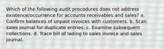 Which of the following audit procedures does not address existence/occurrence for accounts receivables and sales? a. Confirm balances of unpaid invoices with customers. b. Scan sales journal for duplicate entries. c. Examine subsequent collections. d. Trace bill of lading to sales invoice and sales journal.