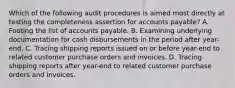 Which of the following audit procedures is aimed most directly at testing the completeness assertion for accounts payable? A. Footing the list of accounts payable. B. Examining underlying documentation for cash disbursements in the period after year-end. C. Tracing shipping reports issued on or before year-end to related customer purchase orders and invoices. D. Tracing shipping reports after year-end to related customer purchase orders and invoices.