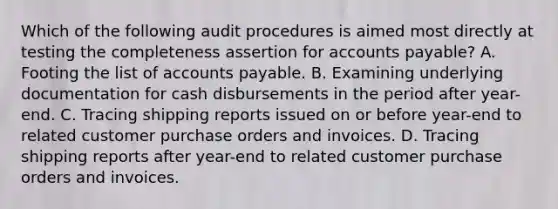 Which of the following audit procedures is aimed most directly at testing the completeness assertion for accounts payable? A. Footing the list of accounts payable. B. Examining underlying documentation for cash disbursements in the period after year-end. C. Tracing shipping reports issued on or before year-end to related customer purchase orders and invoices. D. Tracing shipping reports after year-end to related customer purchase orders and invoices.