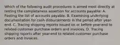 Which of the following audit procedures is aimed most directly at testing the completeness assertion for accounts payable: A. Footing the list of accounts payable. B. Examining underlying documentation for cash disbursements in the period after year-end. C. Tracing shipping reports issued on or before year-end to related customer purchase orders and invoices. D. Tracing shipping reports after year-end to related customer purchase orders and invoices.