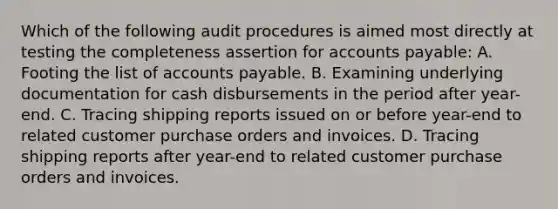 Which of the following audit procedures is aimed most directly at testing the completeness assertion for accounts payable: A. Footing the list of accounts payable. B. Examining underlying documentation for cash disbursements in the period after year-end. C. Tracing shipping reports issued on or before year-end to related customer purchase orders and invoices. D. Tracing shipping reports after year-end to related customer purchase orders and invoices.