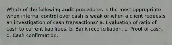 Which of the following audit procedures is the most appropriate when internal control over cash is weak or when a client requests an investigation of cash transactions? a. Evaluation of ratio of cash to current liabilities. b. Bank reconciliation. c. Proof of cash. d. Cash confirmation.