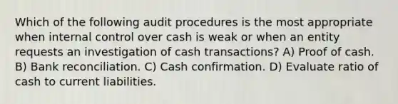 Which of the following audit procedures is the most appropriate when internal control over cash is weak or when an entity requests an investigation of cash transactions? A) Proof of cash. B) Bank reconciliation. C) Cash confirmation. D) Evaluate ratio of cash to current liabilities.