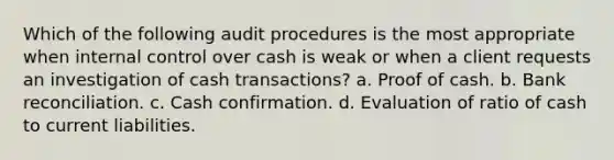 Which of the following audit procedures is the most appropriate when internal control over cash is weak or when a client requests an investigation of cash transactions? a. Proof of cash. b. Bank reconciliation. c. Cash confirmation. d. Evaluation of ratio of cash to current liabilities.