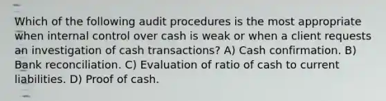 Which of the following audit procedures is the most appropriate when internal control over cash is weak or when a client requests an investigation of cash transactions? A) Cash confirmation. B) Bank reconciliation. C) Evaluation of ratio of cash to current liabilities. D) Proof of cash.